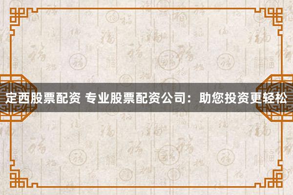 定西股票配资 专业股票配资公司：助您投资更轻松