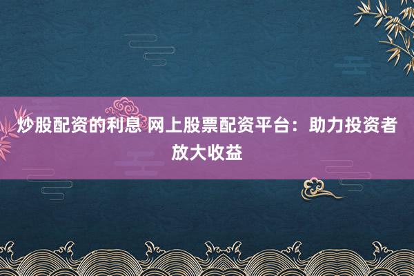 炒股配资的利息 网上股票配资平台：助力投资者放大收益