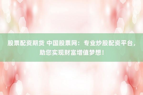 股票配资期货 中国股票网：专业炒股配资平台，助您实现财富增值梦想！