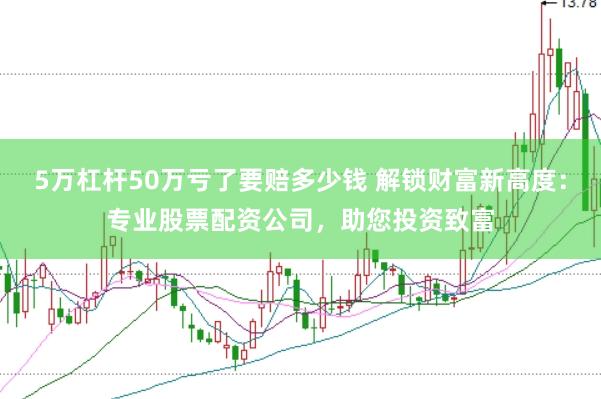 5万杠杆50万亏了要赔多少钱 解锁财富新高度:专业股票配资公司,助您投资致富