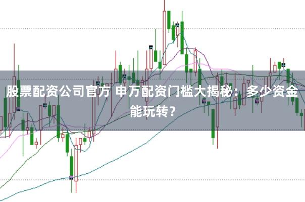 股票配资公司官方 申万配资门槛大揭秘：多少资金能玩转？