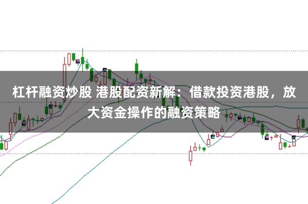 杠杆融资炒股 港股配资新解：借款投资港股，放大资金操作的融资策略
