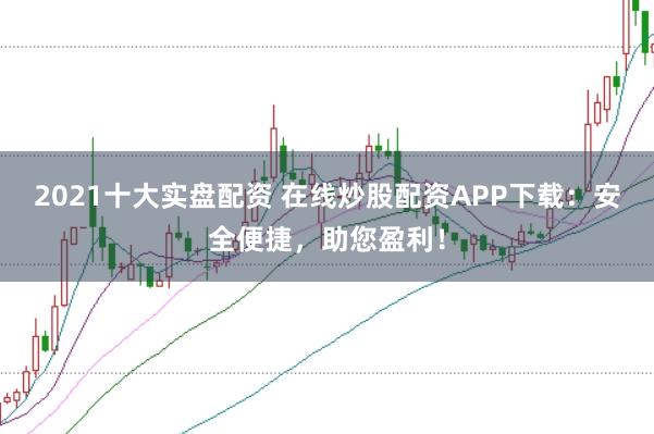2021十大实盘配资 在线炒股配资APP下载:安全便捷,助您盈利!