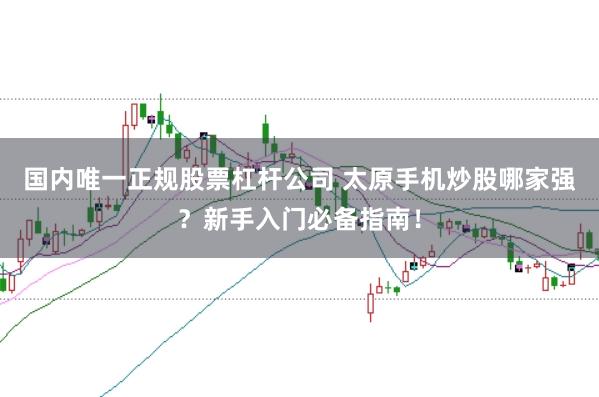 国内唯一正规股票杠杆公司 太原手机炒股哪家强？新手入门必备指南！