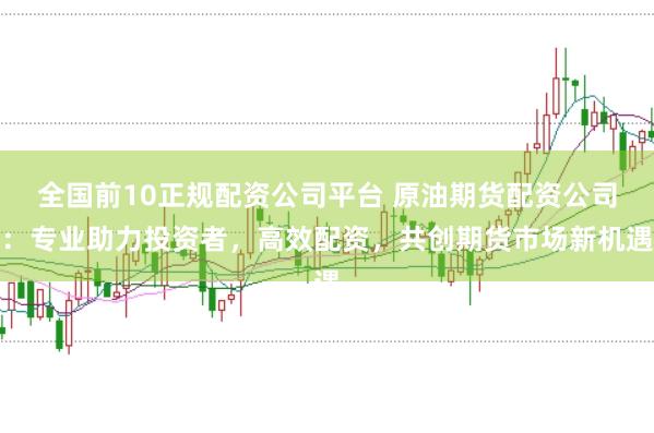 全国前10正规配资公司平台 原油期货配资公司:专业助力投资者,高效配资,共创期货市场新机遇