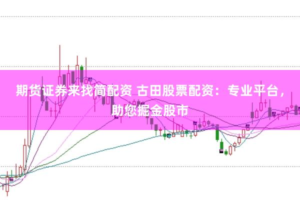 期货证券来找简配资 古田股票配资:专业平台,助您掘金股市
