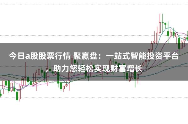 今日a股股票行情 聚赢盘：一站式智能投资平台，助力您轻松实现财富增长