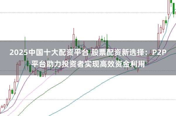 2025中国十大配资平台 股票配资新选择：P2P平台助力投资者实现高效资金利用