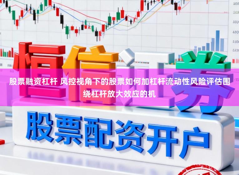 股票融资杠杆 风控视角下的股票如何加杠杆流动性风险评估围绕杠杆放大效应的机