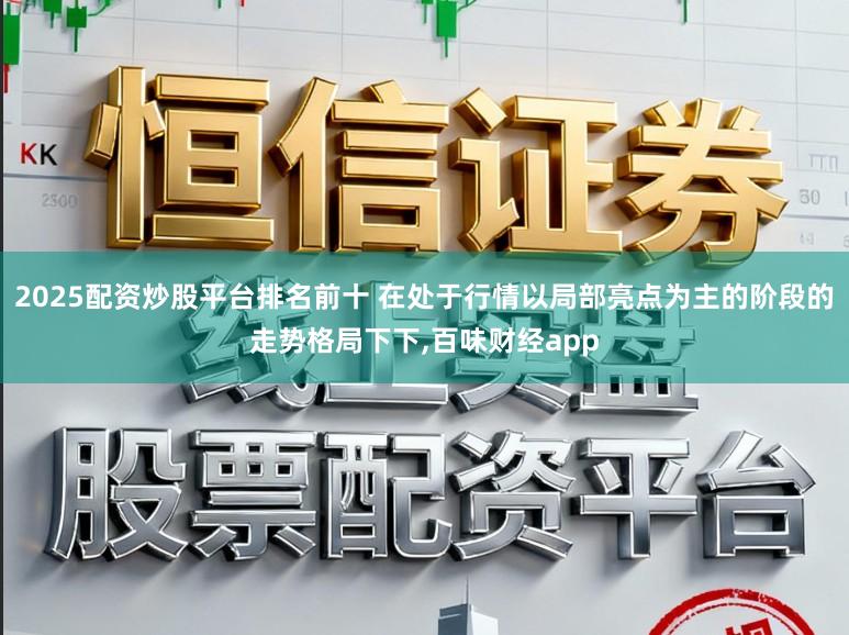2025配资炒股平台排名前十 在处于行情以局部亮点为主的阶段的走势格局下下，百味财经app