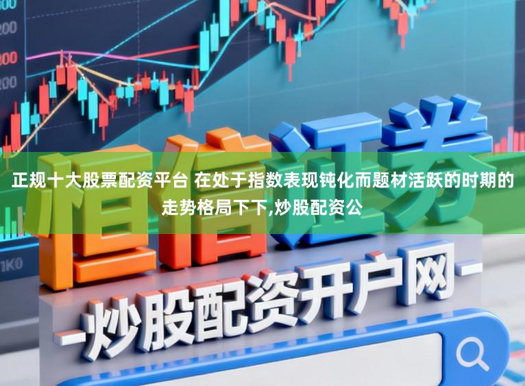 正规十大股票配资平台 在处于指数表现钝化而题材活跃的时期的走势格局下下，炒股配资公