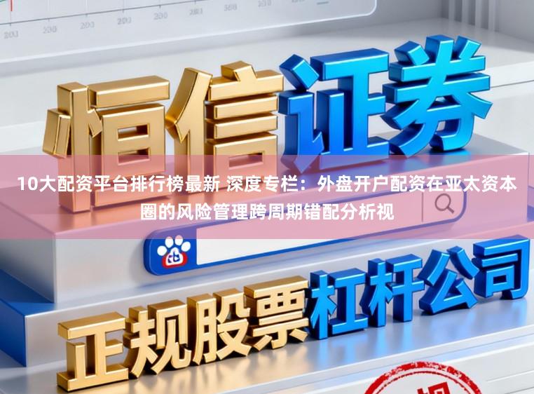 10大配资平台排行榜最新 深度专栏：外盘开户配资在亚太资本圈的风险管理跨周期错配分析视