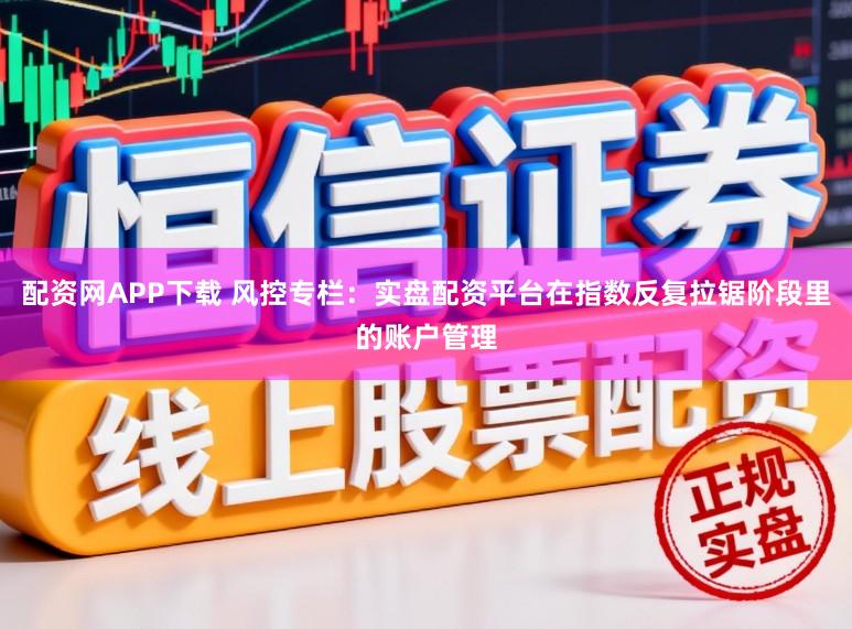 配资网APP下载 风控专栏：实盘配资平台在指数反复拉锯阶段里的账户管理