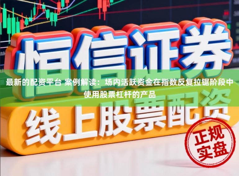 最新的配资平台 案例解读：场内活跃资金在指数反复拉锯阶段中使用股票杠杆的产品