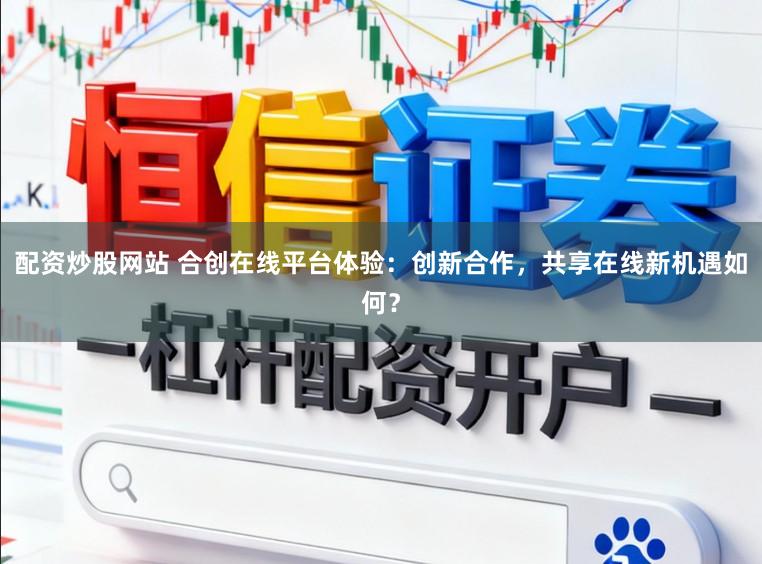 配资炒股网站 合创在线平台体验：创新合作，共享在线新机遇如何？