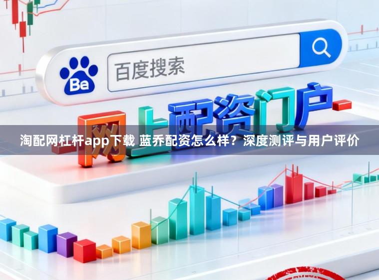 淘配网杠杆app下载 蓝乔配资怎么样？深度测评与用户评价