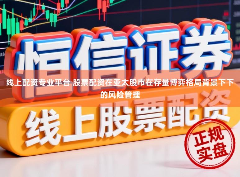 线上配资专业平台 股票配资在亚太股市在存量博弈格局背景下下的风险管理